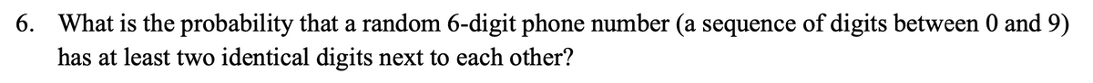 6. What is the probability that a random 6-digit phone number (a sequence of digits between 0 and 9)
has at least two identical digits next to each other?