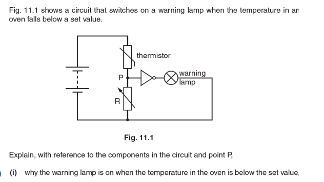 Fig. 11.1 shows a circuit that switches on a warning lamp when the temperature in an
oven falls below a set value.
thermistor
warning
Лamp
Fig. 11.1
Explain, with reference to the components in the circuit and point P,
(i) why the warning lamp is on when the temperature in the oven is below the set value,
