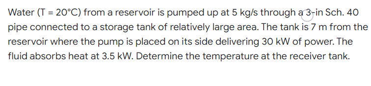 Water (T = 20°C) from a reservoir is pumped up at 5 kg/s through a 3-in Sch. 40
%3D
pipe connected to a storage tank of relatively large area. The tank is 7 m from the
reservoir where the pump is placed on its side delivering 30 kW of power. The
fluid absorbs heat at 3.5 kW. Determine the temperature at the receiver tank.
