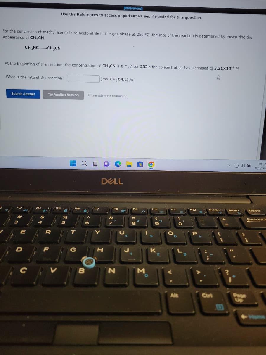 For the conversion of methyl isonitrile to acetonitrile in the gas phase at 250 °C, the rate of the reaction is determined by measuring the
appearance of CH3CN.
CH3NC CH3CN
At the beginning of the reaction, the concentration of CH3CN is 0 M. After 232 s the concentration has increased to 3.31x10 2 M.
What is the rate of the reaction?
Submit Answer
F3
E
D
F4
AM
[References]
Use the References to access important values if needed for this question.
Try Another Version
R
F
>
%
5
■
H
FO
t
T
G
23
6
B
4 item attempts remaining
L
(mol CH3CN/L) /s
F7
DELL
H
F8
&
7
7
N
F9
*
8
8
M
O
F10
5
K
2
F11
6
4
L
Alt
3
F12
P
PrtScr
Ctri
"g
{
[
E
Insert
?
&
}
Paye
3
5
8:05 P
10/6/202
Delete
Backspace
