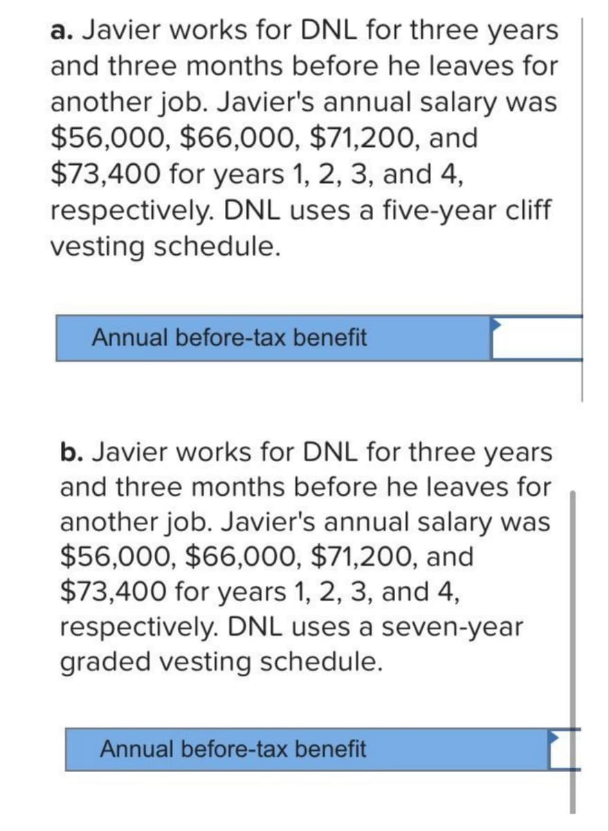 a. Javier works for DNL for three years
and three months before he leaves for
another job. Javier's annual salary was
$56,000, $66,000, $71,200, and
$73,400 for years 1, 2, 3, and 4,
respectively. DNL uses a five-year cliff
vesting schedule.
Annual before-tax benefit
b. Javier works for DNL for three years
and three months before he leaves for
another job. Javier's annual salary was
$56,000, $66,000, $71,200, and
$73,400 for years 1, 2, 3, and 4,
respectively. DNL uses a seven-year
graded vesting schedule.
Annual before-tax benefit