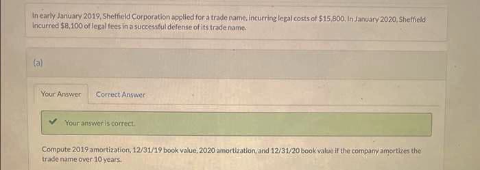 In early January 2019, Sheffield Corporation applied for a trade name, incurring legal costs of $15,800. In January 2020, Sheffield
incurred $8,100 of legal fees in a successful defense of its trade name.
(a)
Your Answer Correct Answer
Your answer is correct.
Compute 2019 amortization, 12/31/19 book value, 2020 amortization, and 12/31/20 book value if the company amortizes the
trade name over 10 years.
