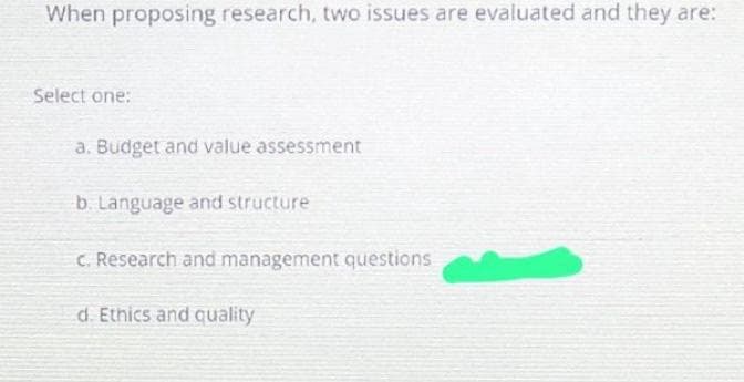 When proposing research, two issues are evaluated and they are:
Select one:
a. Budget and value assessment
b. Language and structure
c. Research and management questions
d. Ethics and quality