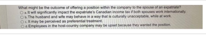 What might be the outcome of offering a position within the company to the spouse of an expatriate?
O a. It will significantly impact the expatriate's Canadian income tax if both spouses work internationally.
b. The husband and wife may behave in a way that is culturally unacceptable, while at work.
Oc. It may be perceived as preferential treatment.
Od. Employees in the host-country company may be upset because they wanted the position.