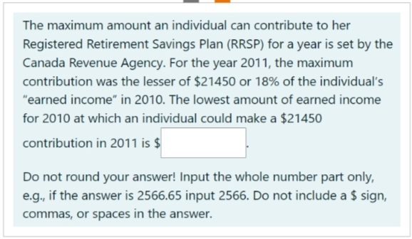 The maximum amount an individual can contribute to her
Registered Retirement Savings Plan (RRSP) for a year is set by the
Canada Revenue Agency. For the year 2011, the maximum
contribution was the lesser of $21450 or 18% of the individual's
"earned income" in 2010. The lowest amount of earned income
for 2010 at which an individual could make a $21450
contribution in 2011 is $
Do not round your answer! Input the whole number part only,
e.g., if the answer is 2566.65 input 2566. Do not include a $ sign,
commas, or spaces in the answer.