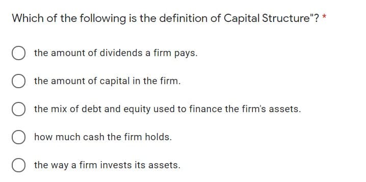 Which of the following is the definition of Capital Structure"? *
the amount of dividends a firm pays.
the amount of capital in the firm.
the mix of debt and equity used to finance the firm's assets.
how much cash the firm holds.
the way a firm invests its assets.
