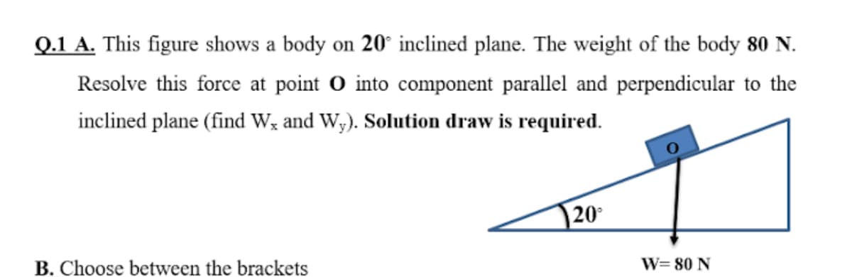 Q.1 A. This figure shows a body on 20° inclined plane. The weight of the body 80 N.
Resolve this force at point O into component parallel and perpendicular to the
inclined plane (find W; and W;). Solution draw is required.
20
B. Choose between the brackets
W= 80 N
