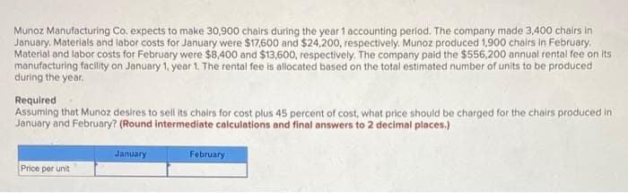 Munoz Manufacturing Co. expects to make 30,900 chairs during the year 1 accounting period. The company made 3,400 chairs in
January. Materials and labor costs for January were $17,600 and $24.200, respectively. Munoz produced 1,900 chairs in February.
Material and labor costs for February were $8,400 and $13,600, respectively. The company paid the $556,200 annual rental fee on its
manufacturing facility on January 1, year 1. The rental fee is allocated based on the total estimated number of units to be produced
during the year.
Required
Assuming that Munoz desires to sell its chairs for cost plus 45 percent of cost, what price should be charged for the chairs produced in
January and February? (Round intermediate calculations and final answers to 2 decimal places.)
January
February
Price per unit
