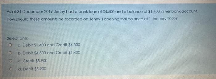 As at 31 December 2019 Jenny had a bank loan of $4.500 and a balance of $1,400 in her bank acCount.
How should these amounts be recorded on Jenny's opening trial balance at 1 January 2020?
Select one:
a. Debit $1,400 and Credit $4,500
b. Debit $4,500 and Credit $1,400
c. Credit $5,900
d. Debit $5.900
