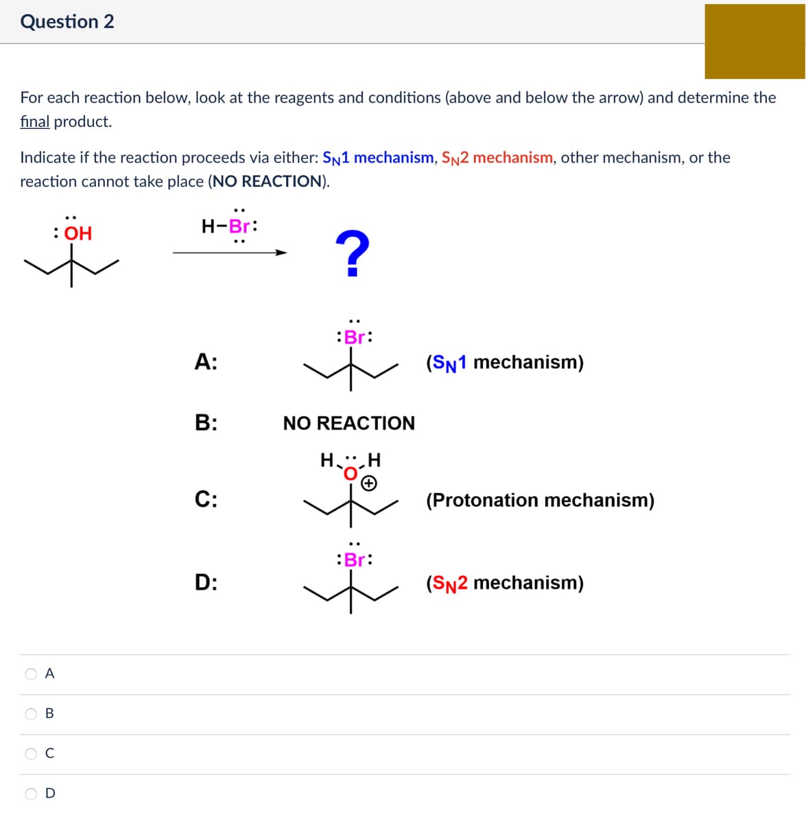 Question 2
For each reaction below, look at the reagents and conditions (above and below the arrow) and determine the
final product.
Indicate if the reaction proceeds via either: SN1 mechanism, SN2 mechanism, other mechanism, or the
reaction cannot take place (NO REACTION).
A
B
ი
: OH
H-Br:
A:
B:
C:
?
Br:
ト
(SN1 mechanism)
NO REACTION
HH
:Br:
D:
れ
(Protonation mechanism)
(SN2 mechanism)
