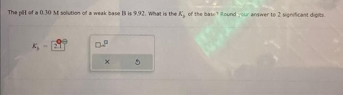 The pH of a 0.30 M solution of a weak base B is 9.92. What is the K, of the base? Round your answer to 2 significant digits.
K
11
X
$
