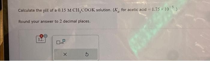 Calculate the pH of a 0.15 M CH₂COOK solution. (K for acetic acid = 1.75×105.)
Round your answer to 2 decimal places..
X
5