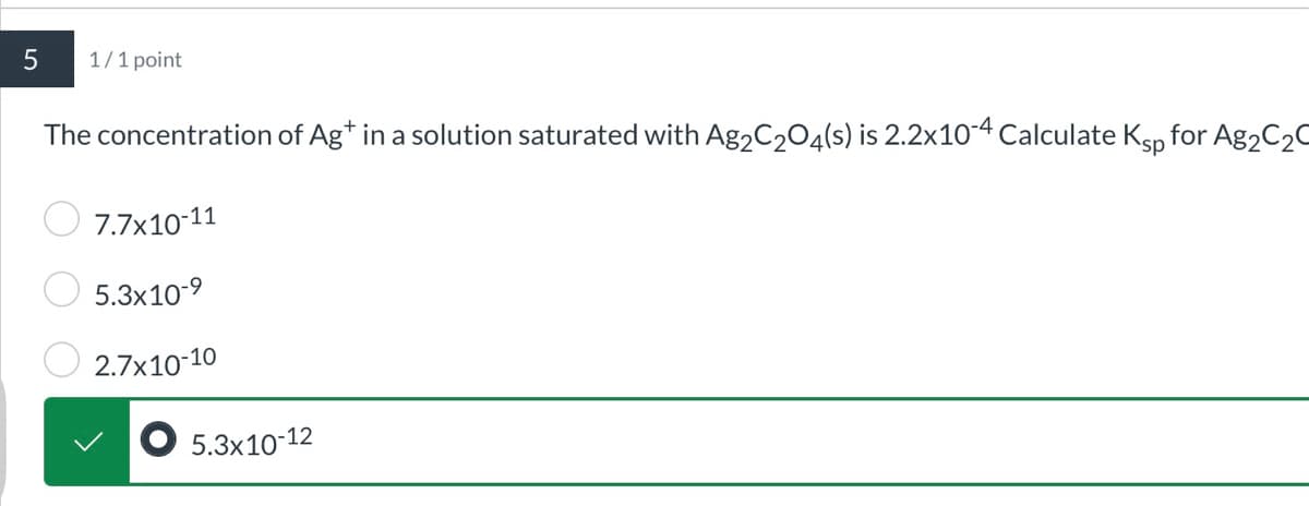 5
1/1 point
The concentration of Ag* in a solution saturated with Ag2C2O4(s) is 2.2x10-4 Calculate Ksp for Ag2C2C
7.7x10-11
5.3x10-9
2.7x10-10
5.3x10-12