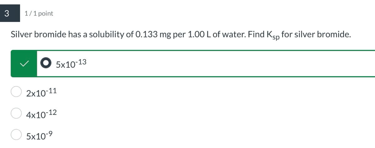 3
1/1 point
Silver bromide has a solubility of 0.133 mg per 1.00 L of water. Find Ksp for silver bromide.
2x10-11
4x10-12
5x10-9
5x10-13