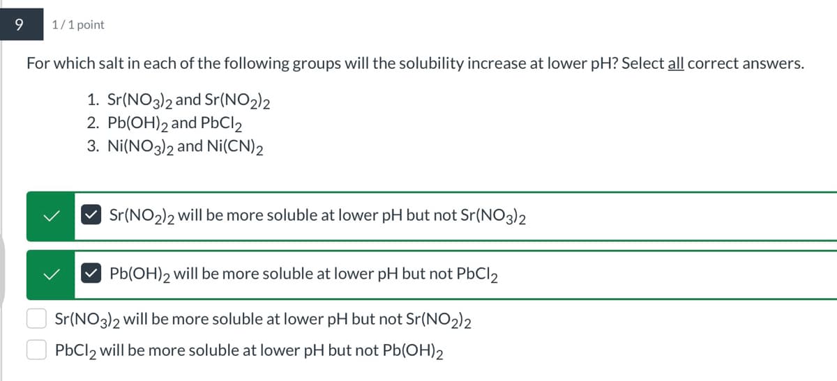 9
1/1 point
For which salt in each of the following groups will the solubility increase at lower pH? Select all correct answers.
1. Sr(NO3)2 and Sr(NO2)2
2. Pb(OH)2 and PbCl 2
3. Ni(NO3)2 and Ni(CN)2
Sr(NO2)2 will be more soluble at lower pH but not Sr(NO3)2
Pb(OH)2 will be more soluble at lower pH but not PbCl 2
Sr(NO3)2 will be more soluble at lower pH but not Sr(NO2)2
PbCl 2 will be more soluble at lower pH but not Pb(OH)2