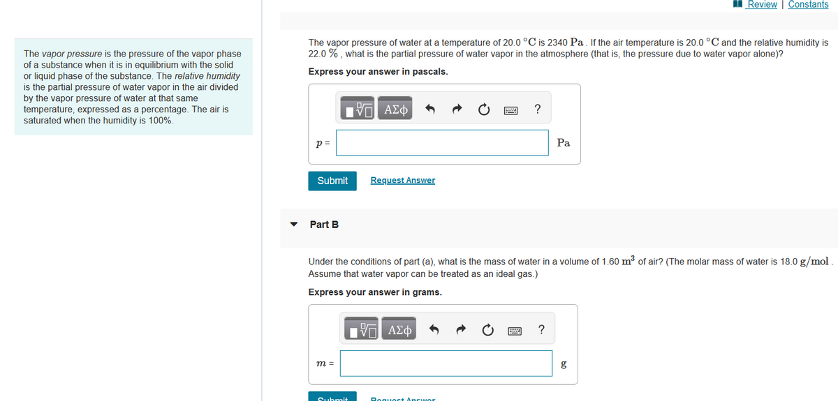 The vapor pressure is the pressure of the vapor phase
of a substance when it is in equilibrium with the solid
or liquid phase of the substance. The relative humidity
is the partial pressure of water vapor in the air divided
by the vapor pressure of water at that same
temperature, expressed as a percentage. The air is
saturated when the humidity is 100%.
The vapor pressure of water at a temperature of 20.0 °C is 2340 Pa. If the air temperature is 20.0 °C and the relative humidity is
22.0%, what is the partial pressure of water vapor in the atmosphere (that is, the pressure due to water vapor alone)?
Express your answer in pascals.
17 ΑΣΦ
p=
Submit
Part B
m =
Request Answer
Submit
Under the conditions of part (a), what is the mass of water in a volume of 1.60 m³ of air? (The molar mass of water is 18.0 g/mol
Assume that water vapor can be treated as an ideal gas.)
Express your answer in grams.
VO ΑΣΦ
?
Request Answor
Pa
?
Review | Constants
g