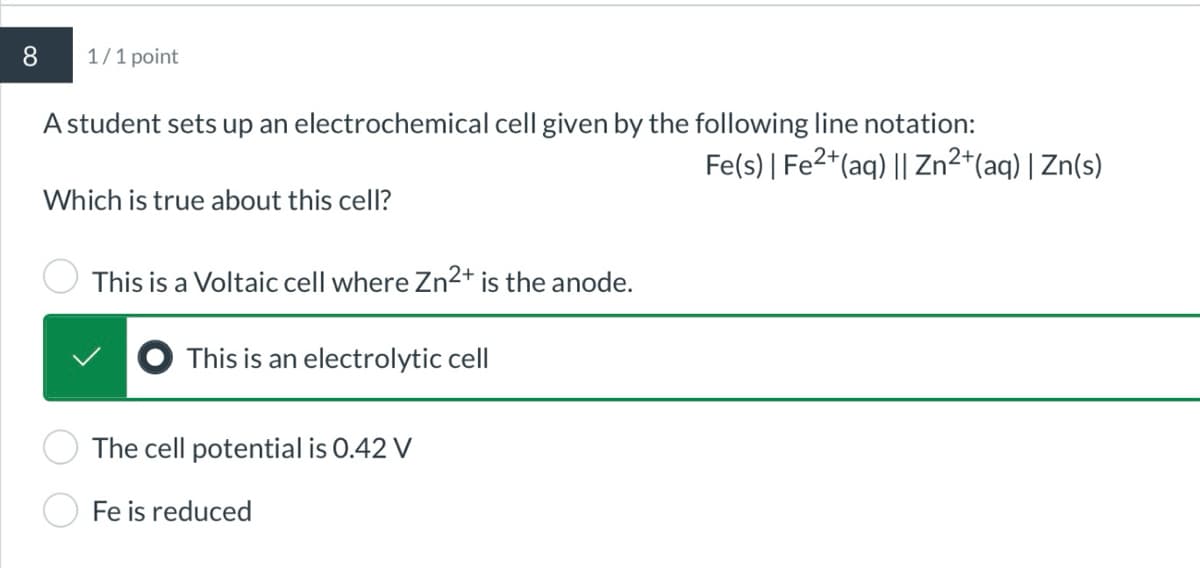 8
1/1 point
A student sets up an electrochemical cell given by the following line notation:
Which is true about this cell?
This is a Voltaic cell where Zn2+ is the anode.
This is an electrolytic cell
The cell potential is 0.42 V
Fe is reduced
Fe(s) | Fe2+(aq) || Zn2+(aq) | Zn(s)