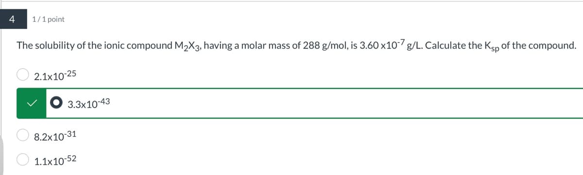 4
1/1 point
The solubility of the ionic compound M2X3, having a molar mass of 288 g/mol, is 3.60 x10-7 g/L. Calculate the Ksp of the compound.
2.1x10-25
3.3x10-43
8.2x10-31
1.1x10-52