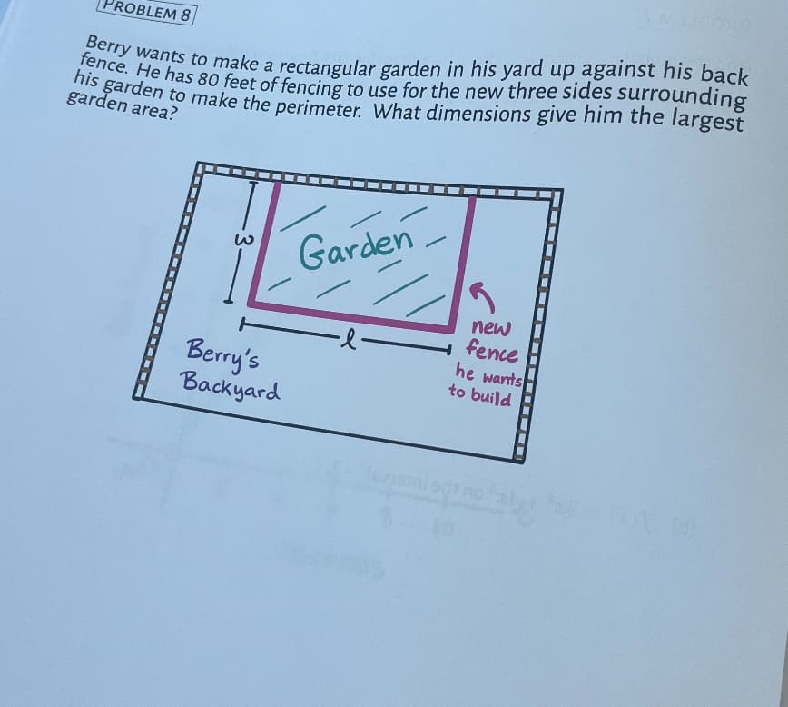 ROBLEM 8
Berry wants to make a rectangular garden in his yard up against his back
his garden to make the perimeter. What dimensions give him the largest
fence. He has 80 feet of fencing to use for the new three sides surrounding
garden area?
Berry's
Backyard
Garden
-l-
new
fence
he wants
to build