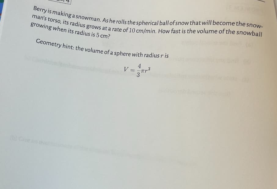 Berry is making a snowman. As he rolls the spherical ball of snow that will become the snow-
man's torso, its radius grows at a rate of 10 cm/min. How fast is the volume of the snowball
growing when its radius is 5 cm?
Geometry hint: the volume of a sphere with radius r is
b) Give an
V: =
Про
3