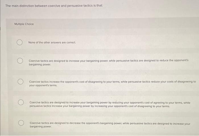 The main distinction between coercive and persuasive tactics is that:
Multiple Choice
None of the other answers are correct.
Coercive tactics are designed to increase your bargaining power, while persuasive tactics are designed to reduce the opponent's
bargaining power.
Coercive tactics increase the opponent's cost of disagreeing to your terms, while persuasive tactics reduce your costs of disagreeing to
your opponent's terms
Coercive tactics are designed to increase your bargaining power by reducing your opponent's cost of agreeing to your terms, while
persuasive tactics increase your bargaining power by increasing your opponent's cost of disagreeing to your terms.
Coercive tactics are designed to decrease the opponent's bargaining power, while persuasive tactics are designed to increase your
bargaining power.