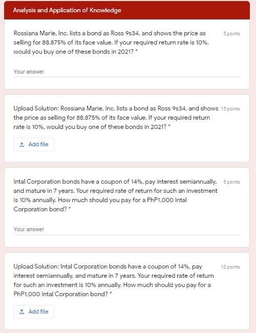 Analysis and Application of Knowledge
Rossiana Marie, Inc. lists a bond as Ross 9s34, and shows the price as
selling for 88.875% of its face value. If your required return rate is 10%.
would you buy one of these bonds in 2021? *
5 points
Your answer
Upload Solution: Rossiana Marie, Inc. lists a bond as Ross 9534, and shows 15 points
the price as selling for 88.875% of its face value. If your required return
rate is 10%, would you buy one of these bonds in 2021?
1 Add file
Intal Corporation bonds have a coupon of 14%. pay interest semiannually. Spoints
and mature in 7 years. Your required rate of return for such an investment
is 10% annually. How much should you pay for a PHP1.000 Intal
Corporation bond?
Your answer
Upload Solution: Intal Corporation bonds have a coupon of 14%. pay
10 points
interest semiannually, and mature in 7 years. Your required rate of return
for such an investment is 10% annually. How much should you pay for a
PHP1.000 Intal Corporation bond?*
1 Add file
