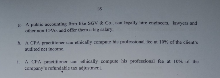 35
g. A public accounting firm like SGV & Co., can legally hire engineers, lawyers and
other non-CPAS and offer them a big salary.
h. A CPA practitioner can ethically compute his professional fee at 10% of the client's
audited net income.
i. A CPA practitioner can ethically compute his professional fee at 10% of the
company's refundable tax adjustment.
