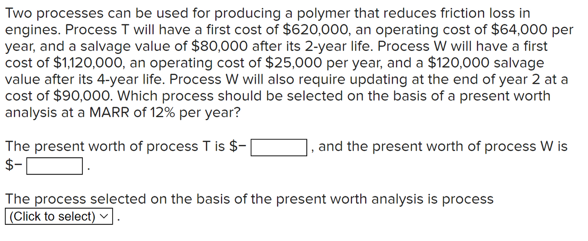 Two processes can be used for producing a polymer that reduces friction loss in
engines. Process T will have a first cost of $620,000, an operating cost of $64,000 per
year, and a salvage value of $80,000 after its 2-year life. Process W will have a first
cost of $1,120,000, an operating cost of $25,000 per year, and a $120,000 salvage
value after its 4-year life. Process W will also require updating at the end of year 2 at a
cost of $90,000. Which process should be selected on the basis of a present worth
analysis at a MARR of 12% per year?
The present worth of process T is $-
$-
and the present worth of process W is
The process selected on the basis of the present worth analysis is process
(Click to select) ✓