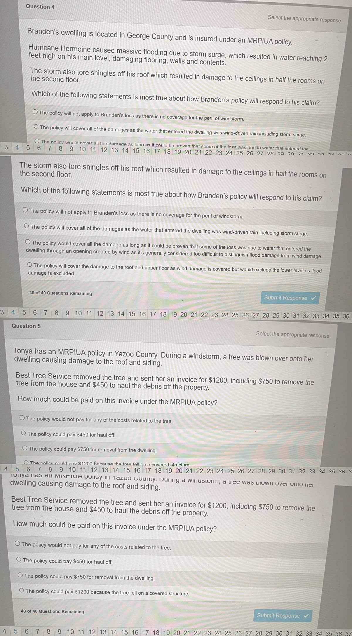 3
3
4
Question 4
Branden's dwelling is located in George County and is insured under an MRPIUA policy.
Hurricane Hermoine caused massive flooding due to storm surge, which resulted in water reaching 2
feet high on his main level, damaging flooring, walls and contents.
The storm also tore shingles off his roof which resulted in damage to the ceilings in half the rooms on
the second floor.
Which of the following statements is most true about how Branden's policy will respond to his claim?
O The policy will not apply to Branden's loss as there is no coverage for the peril of windstorm.
O The policy will cover all of the damages as the water that entered the dwelling was wind-driven rain including storm surge.
The policy would cover all the damage as long as it could be proven that some of the loss was due to water that entered the
6 7 8 9 10 11 12 13 14 15 16 17 18 19 20 21 22 23 24 25 26 27 28 29 30 31 32
4 5
5
Select the appropriate response
The storm also tore shingles off his roof which resulted in damage to the ceilings in half the rooms on
the second floor.
Which of the following statements is most true about how Branden's policy will respond to his claim?
O The policy will not apply to Branden's loss as there is no coverage for the peril of windstorm.
O The policy will cover all of the damages as the water that entered the dwelling was wind-driven rain including storm surge.
O The policy would cover all the damage as long as it could be proven that some of the loss was due to water that entered the
dwelling through an opening created by wind as it's generally considered too difficult to distinguish flood damage from wind damage.
40 of 40 Questions Remaining
O The policy will cover the damage to the roof and upper floor as wind damage is covered but would exclude the lower level as flood
damage is excluded.
Question 5
4 5
6 7 8 9 10 11 12 13 14 15 16 17 18 19 20 21 22 23 24 25 26 27 28 29 30 31 32 33 34 35 36
Tonya has an MRPIUA policy in Yazoo County. During a windstorm, a tree was blown over onto her
dwelling causing damage to the roof and siding.
O The policy would not pay for any of the costs related to the tree.
O The policy could pay $450 for haul off.
The policy could pay $750 for removal from the dwelling.
Submit Response
Best Tree Service removed the tree and sent her an invoice for $1200, including $750 to remove the
tree from the house and $450 to haul the debris off the property.
How much could be paid on this invoice under the MRPIUA policy?
2221
O The policy would not pay for any of the costs related to the tree.
O The policy could pay $450 for haul off.
O The policy could pay $750 for removal from the dwelling.
O The policy could pay $1200 because the tree fell on a covered structure.
Select the appropriate response
40 of 40 Questions Remaining
O The policy could pay $1200 because the tree fell on a covered structure
6 7 8 9 10 11 12 13 14 15 16 17 18 19 20 21 22 23 24 25 26 27 28 29 30 31 32 33 34 35 36 3
as an MRPIVA policy in razuo County. Dunny a windsto, al was blown over unto her
dwelling causing damage to the roof and siding.
y
Best Tree Service removed the tree and sent her an invoice for $1200, including $750 to remove the
tree from the house and $450 to haul the debris off the property.
How much could be paid on this invoice under the MRPIUA policy?
oro.
Submit Response
4
5 6 7 8 9 10 11 12 13 14 15 16 17 18 19 20 21 22 23 24 25 26 27 28 29 30 31 32 33 34 35 36 37