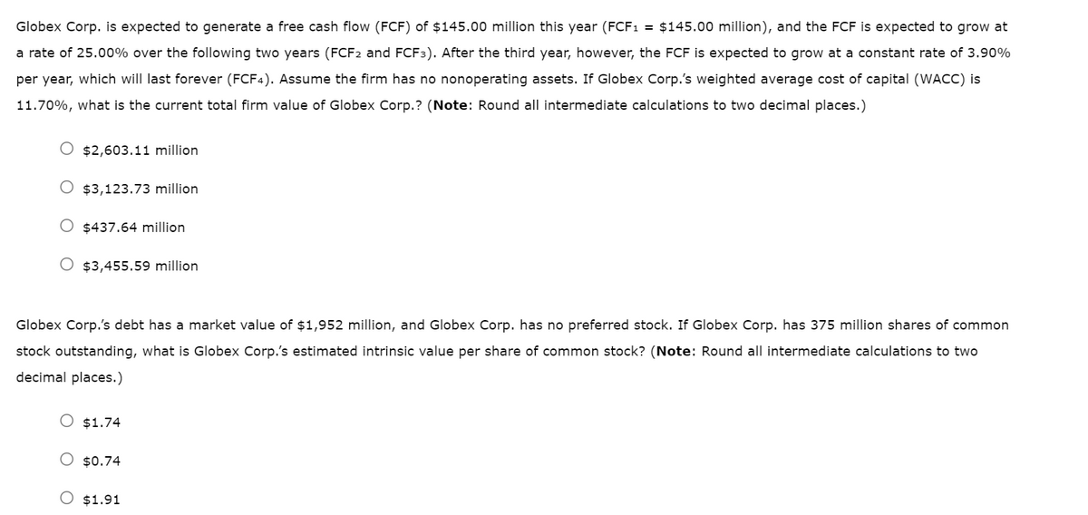 Globex Corp. is expected to generate a free cash flow (FCF) of $145.00 million this year (FCF₁ = $145.00 million), and the FCF is expected to grow at
a rate of 25.00% over the following two years (FCF2 and FCF3). After the third year, however, the FCF is expected to grow at a constant rate of 3.90%
per year, which will last forever (FCF4). Assume the firm has no nonoperating assets. If Globex Corp.'s weighted average cost of capital (WACC) is
11.70%, what is the current total firm value of Globex Corp.? (Note: Round all intermediate calculations to two decimal places.)
O $2,603.11 million
O $3,123.73 million
O $437.64 million
O $3,455.59 million
Globex Corp.'s debt has a market value of $1,952 million, and Globex Corp. has no preferred stock. If Globex Corp. has 375 million shares of common
stock outstanding, what is Globex Corp.'s estimated intrinsic value per share of common stock? (Note: Round all intermediate calculations to two
decimal places.)
O $1.74
O $0.74
$1.91