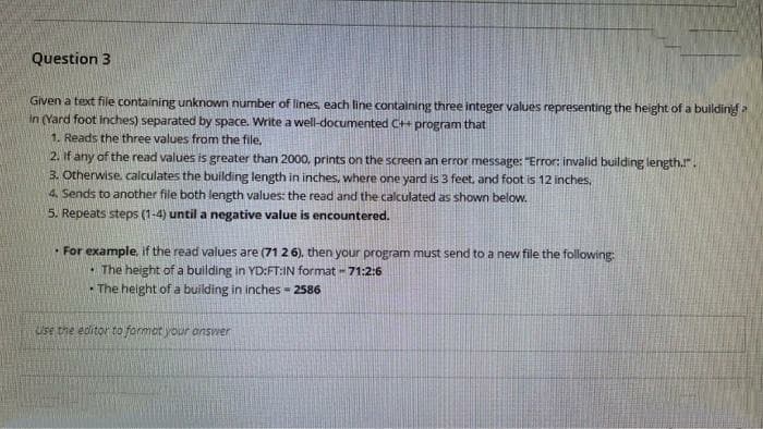 Question 3
Given a text file containing unknown number of lines, each line containing three integer values representing the height of a buildinig a
In (Yard foot inches) separated by space. Write a well-documented C++ program that
1. Reads the three values from the file,
2. If any of the read values is greater than 2000, prints on the screen an error message: "Error: invalid building length.".
3. Otherwise. calculates the building length in inches, where one yard is 3 feet, and foot is 12 inches,
4. Sends to another file both length values: the read and the calculated as shown below.
5. Repeats steps (1-4) until a negative value is encountered.
• For example, if the read
alues are (71 2 6). then your program must send to a new file the following:
The height of a building in YD:FT:IN format -71:2:6
The height of a building in inches = 2586
Use the editor to formot your answer
