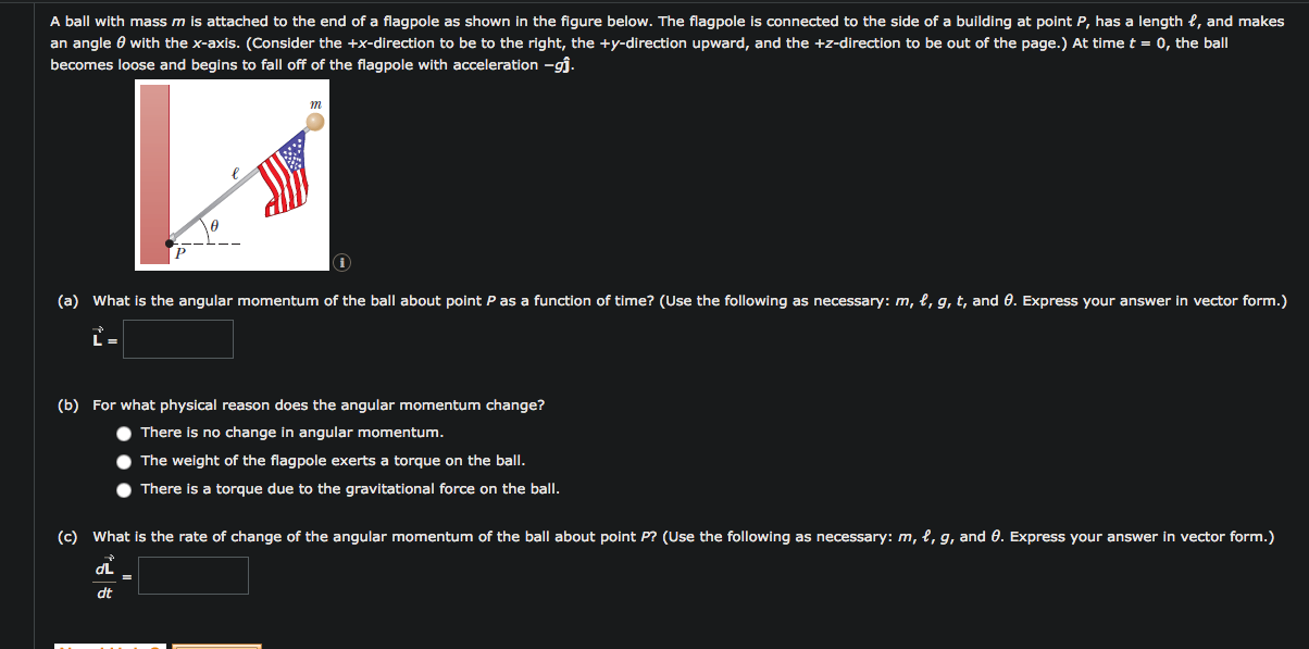 A ball with mass m is attached to the end of a flagpole as shown in the figure below. The flagpole is connected to the side of a building at point P, has a length e, and makes
an angle 0 with the x-axis. (Consider the +x-direction to be to the right, the +y-direction upward, and the +z-direction to be out of the page.) At time t = 0, the ball
becomes loose and begins to fall off of the flagpole with acceleration –gĵ.
(a) What is the angular momentum of the ball about point P as a function of time? (Use the following as necessary: m, l, g, t, and 0. Express your answer in vector form.)
(b) For what physical reason does the angular momentum change?
There is no change in angular momentum.
The weight of the flagpole exerts a torque on the ball.
There is a torque due to the gravitational force on the ball.
(c) What is the rate of change of the angular momentum of the ball about point P? (Use the following as necessary: m, l, g, and 0. Express your answer in vector form.)
dL
dt
