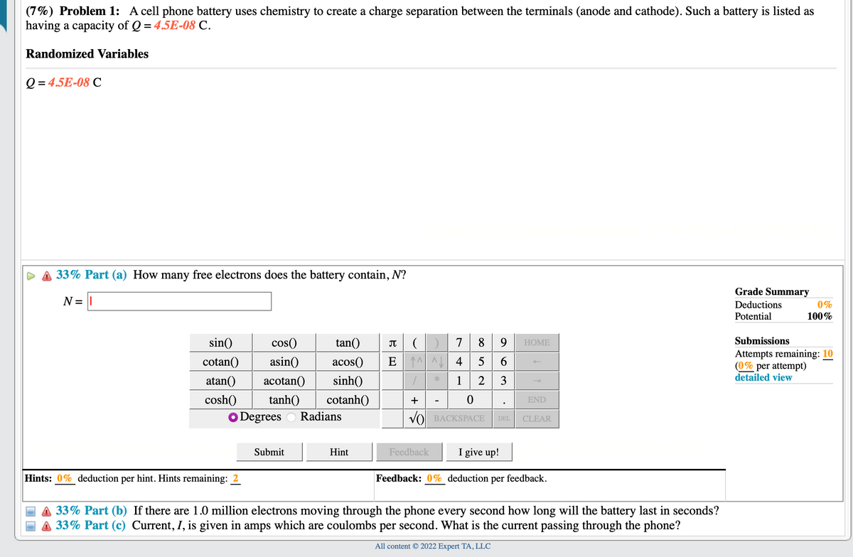 (7%) Problem 1: A cell phone battery uses chemistry to create a charge separation between the terminals (anode and cathode). Such a battery is listed as
having a capacity of Q = 4.5E-08 C.
%3D
Randomized Variables
Q = 4.5E-08 C
33% Part (a) How many free electrons does the battery contain, N?
Grade Summary
N = ||
Deductions
0%
Potential
100%
8 9
sin()
cos()
tan()
JT
7
НOME
Submissions
Attempts remaining: 10
(0% per attempt)
detailed view
cotan()
asin()
acos()
E 1^
4
5
atan()
acotan()
sinh()
1
2
3
cosh()
tanh()
cotanh()
+
END
O Degrees O Radians
VO BACKSPACE
DEL
CLEAR
Submit
Hint
Feedback
I give up!
Hints: 0% deduction per hint. Hints remaining: 2
Feedback: 0% deduction per feedback.
A 33% Part (b) If there are 1.0 million electrons moving through the phone every second how long will the battery last in seconds?
33% Part (c) Current, I, is given in amps which are coulombs per second. What is the current passing through the phone?
All content © 2022 Expert TA, LLC

