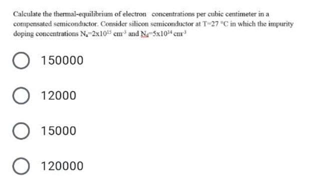 Calculate the thermal-equilibrium of electron concentrations per cubic centimeter in a
compensated semiconductor. Consider silicon semiconductor at T-27 °C in which the impurity
doping concentrations N₂ 2x10¹5 cm³ and Na 5x10¹ cm³
O 150000
O 12000
O 15000
O 120000