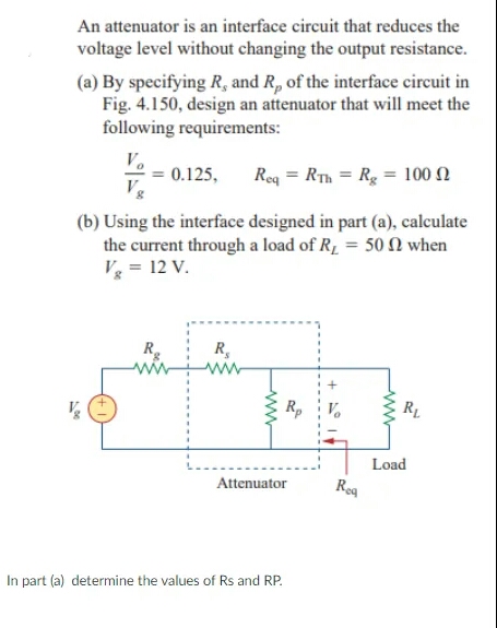 An attenuator is an interface circuit that reduces the
voltage level without changing the output resistance.
(a) By specifying R, and R, of the interface circuit in
Fig. 4.150, design an attenuator that will meet the
following requirements:
V.
0.125,
Vg
Rea = RTh = Rg = 100 N
(b) Using the interface designed in part (a), calculate
the current through a load of R1 = 50 N when
V = 12 V.
R,
Rp
RL
Load
Attenuator
Reg
In part (a) determine the values of Rs and RP.
ww
www

