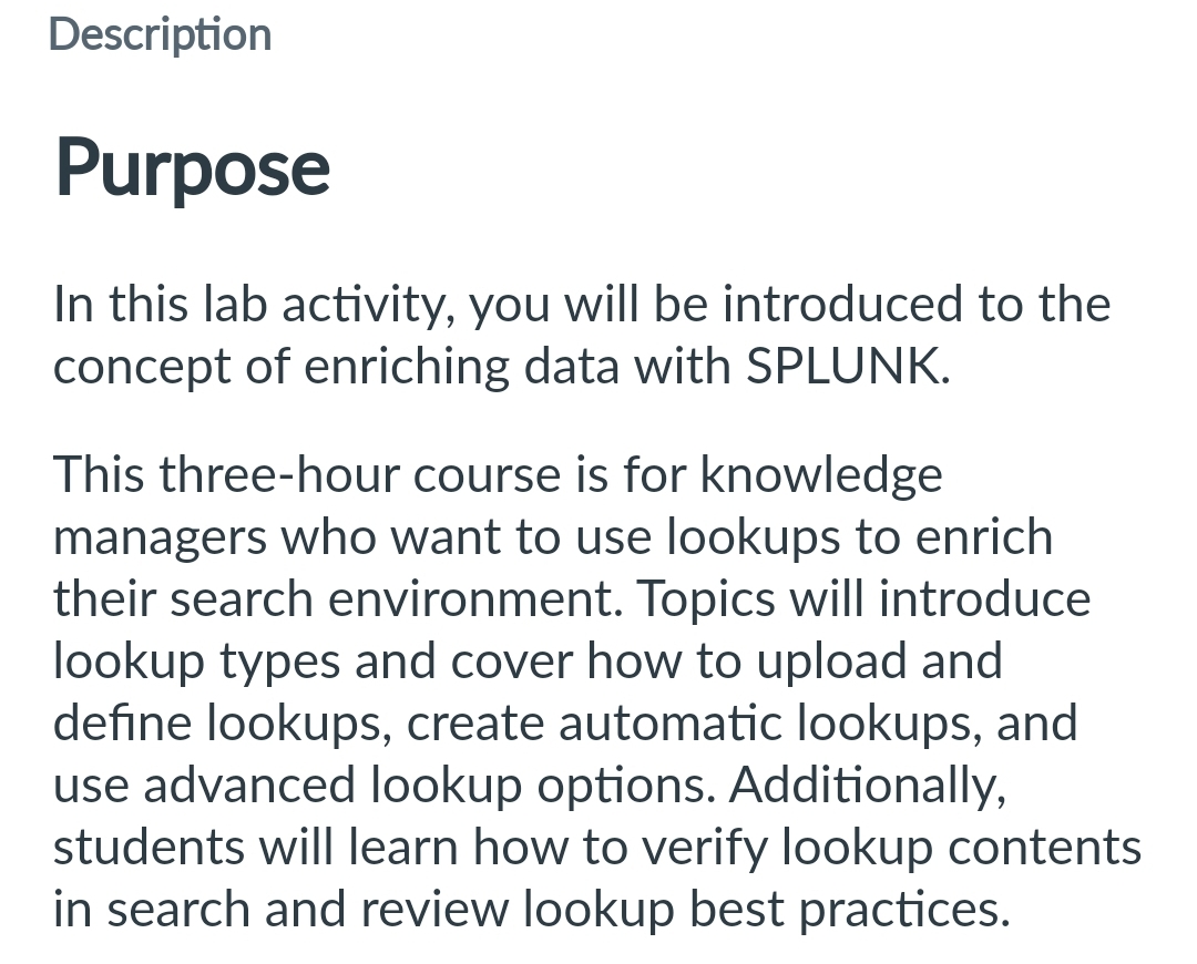 Description
Purpose
In this lab activity, you will be introduced to the
concept of enriching data with SPLUNK.
This three-hour course is for knowledge
managers who want to use lookups to enrich
their search environment. Topics will introduce
lookup types and cover how to upload and
define lookups, create automatic lookups, and
use advanced lookup options. Additionally,
students will learn how to verify lookup contents
in search and review lookup best practices.