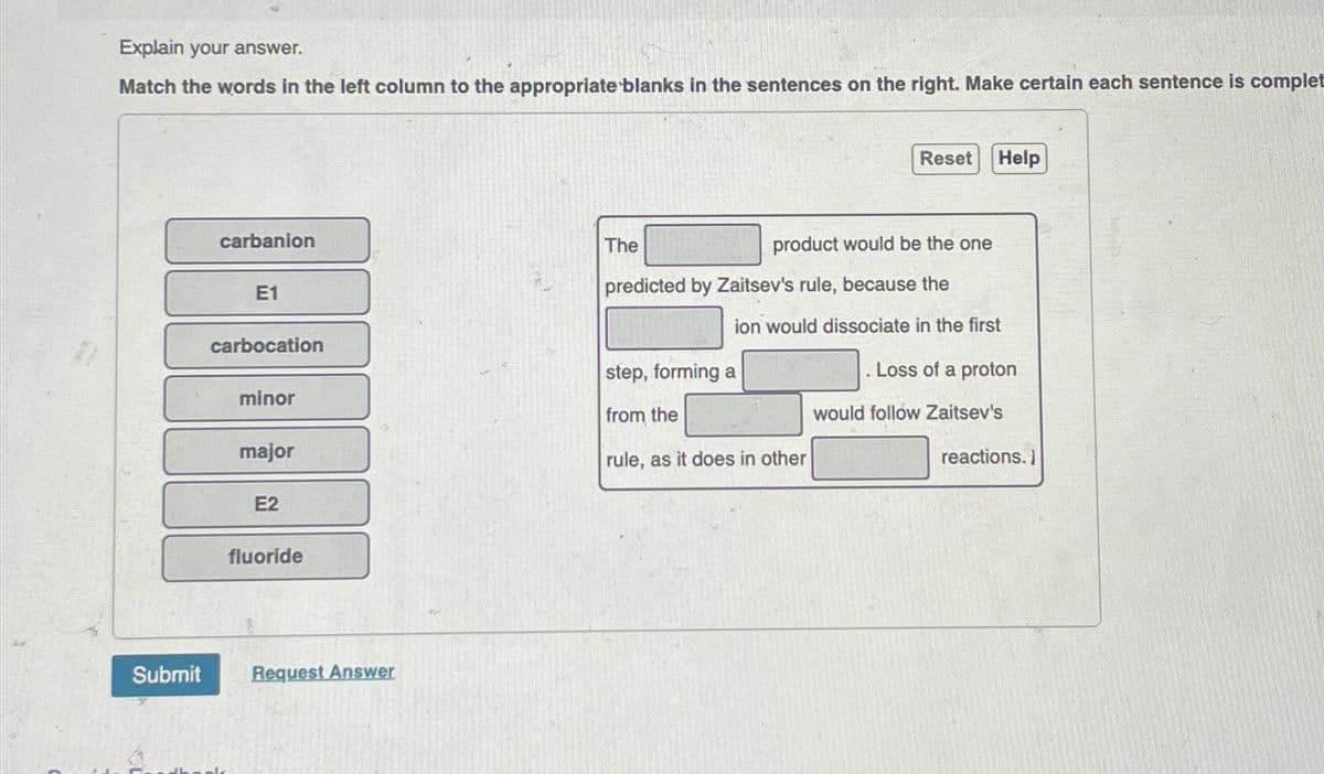 Explain your answer.
Match the words in the left column to the appropriate blanks in the sentences on the right. Make certain each sentence is complet
Submit
carbanion
E1
carbocation
minor
major
E2
fluoride
Request Answer
Reset Help
product would be the one
The
predicted by Zaitsev's rule, because the
ion would dissociate in the first
. Loss of a proton
would follow Zaitsev's
step, forming a
from the
rule, as it does in other
reactions.