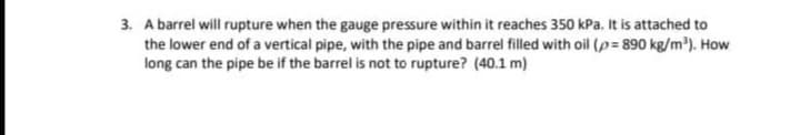 3. A barrel will rupture when the gauge pressure within it reaches 350 kPa. It is attached to
the lower end of a vertical pipe, with the pipe and barrel filled with oil (p= 890 kg/m³). How
long can the pipe be if the barrel is not to rupture? (40.1 m)
