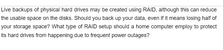 Live backups of physical hard drives may be created using RAID, although this can reduce
the usable space on the disks. Should you back up your data, even if it means losing half of
your storage space? What type of RAID setup should a home computer employ to protect
its hard drives from happening due to frequent power outages?