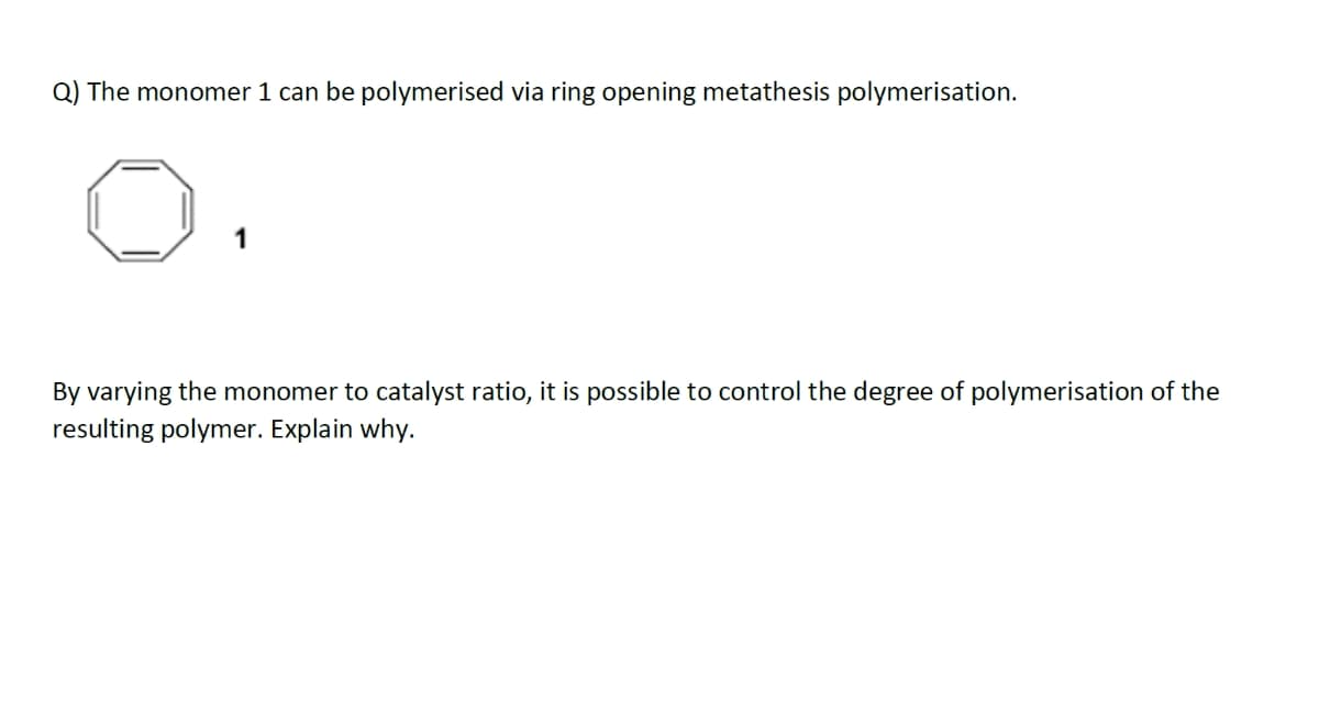 Q) The monomer 1 can be polymerised via ring opening metathesis polymerisation.
1
By varying the monomer to catalyst ratio, it is possible to control the degree of polymerisation of the
resulting polymer. Explain why.
