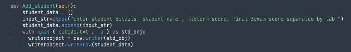 def Add_student(self):
student_data = []
input_str=input("enter student details- student name ,
student_data.append (input_str)
with open ('cit101.txt', 'a') as std_onj:
writerobject = csv.writer(std_obj)
writerobject.writerow(student_data)
%3D
mldterm score, final 3exam score separated by tab ")
