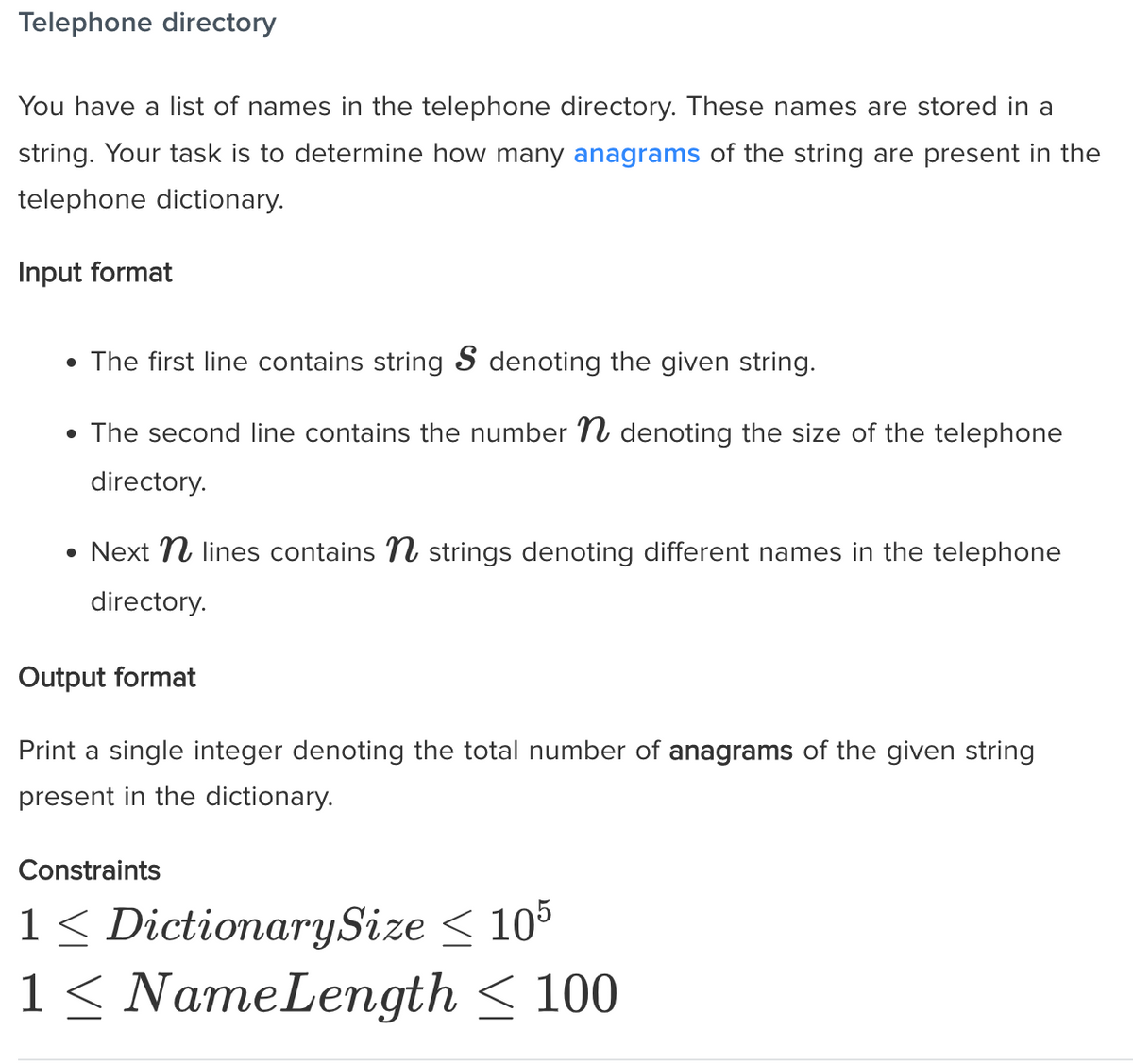 Telephone directory
You have a list of names in the telephone directory. These names are stored in a
string. Your task is to determine how many anagrams of the string are present in the
telephone dictionary.
Input format
• The first line contains string S denoting the given string.
• The second line contains the number N denoting the size of the telephone
directory.
• Next N lines contains N strings denoting different names in the telephone
directory.
Output format
Print a single integer denoting the total number of anagrams of the given string
present in the dictionary.
Constraints
1 < DictionarySize < 105
1 < NameLength < 100
