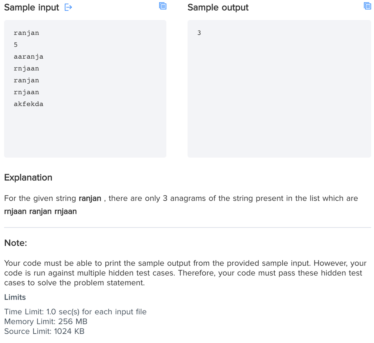 Sample input E>
Sample output
ranjan
aaranja
rnjaan
ranjan
rnjaan
akfekda
Explanation
For the given string ranjan , there are only 3 anagrams of the string present in the list which are
rnjaan ranjan rnjaan
Note:
Your code must be able to print the sample output from the provided sample input. However, your
code is run against multiple hidden test cases. Therefore, your code must pass these hidden test
cases to solve the problem statement.
Limits
Time Limit: 1.0 sec(s) for each input file
Memory Limit: 256 MB
Source Limit: 1024 KB
