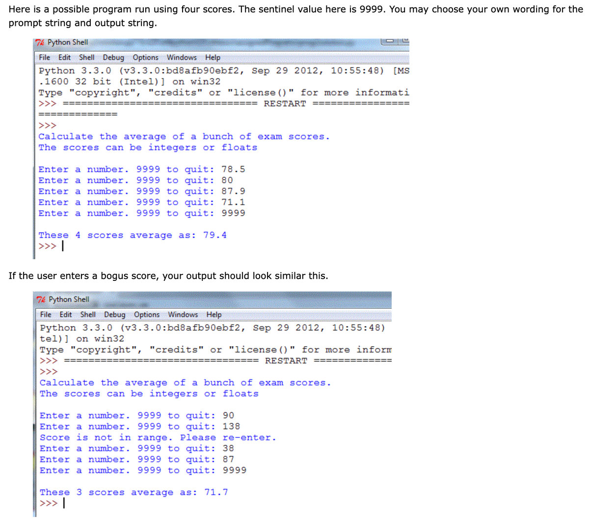 Here is a possible program run using four scores. The sentinel value here is 9999. You may choose your own wording for the
prompt string and output string.
76 Python Shell
File Edit Shell Debug Options Windows Help
Python 3.3.0 (v3.3.0:bd8afb90ebf2, Sep 29 2012, 10:55:48) [MS
.1600 32 bit (Intel)] on win32
Type "copyright", "credits" or "license ()" for more informati
>>>
RESTART
>>>
Calculate the average of a bunch of exam scores.
can be integers or floats
The scores
Enter a number. 9999 to quit: 78.5
Enter a number. 9999 to quit: 80
Enter a number. 9999 to quit: 87.9
Enter a number. 9999 to quit: 71.1
Enter a number. 9999 to quit: 9999
These 4 scores average as: 79.4
>>> |
If the user enters a bogus score, your output should look similar this.
76 Python Shell
File Edit Shell Debug Options Windows Help
Python 3.3.0 (v3.3.0:bd8afb90ebf2, Sep 29 2012, 10:55:48)
tel)] on win32
Type "copyright", "credits" or "license ()" for more inform
>>>
RESTART
>>>
Calculate the average of a bunch of exam scores.
The scores can be integers or floats
Enter a number. 9999 to quit: 90
Enter a number. 9999 to quit: 138
Score is not in range. Please re-enter.
Enter a number. 9999 to quit: 38
Enter a number. 9999 to quit: 87
Enter a number. 9999 to quit: 9999
These 3 scores average as: 71.7
|>>> |
