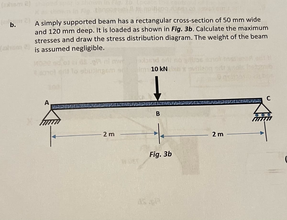 (ohsm 2)
b.
throps
A simply supported beam has a rectangular cross-section of 50 mm wide
and 120 mm deep. It is loaded as shown in Fig. 3b. Calculate the maximum
stresses and draw the stress distribution diagram. The weight of the beam
is assumed negligible.
mot dit to sbutingsm s
A
- 2 m
edband
Im 10 kN
B
Fig. 3b
136 say
xovbizon
2 m
C