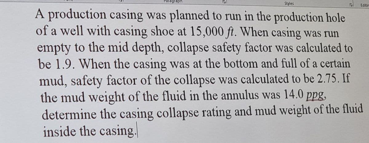 Styles
Editin
A production casing was planned to run in the production hole
of a well with casing shoe at 15,000 ft. When casing was run
empty to the mid depth, collapse safety factor was calculated to
be 1.9. When the casing was at the bottom and full of a certain
mud, safety factor of the collapse was calculated to be 2.75. If
the mud weight of the fluid in the annulus was 14.0 ppg,
determine the casing collapse rating and mud weight of the fluid
inside the casing.
