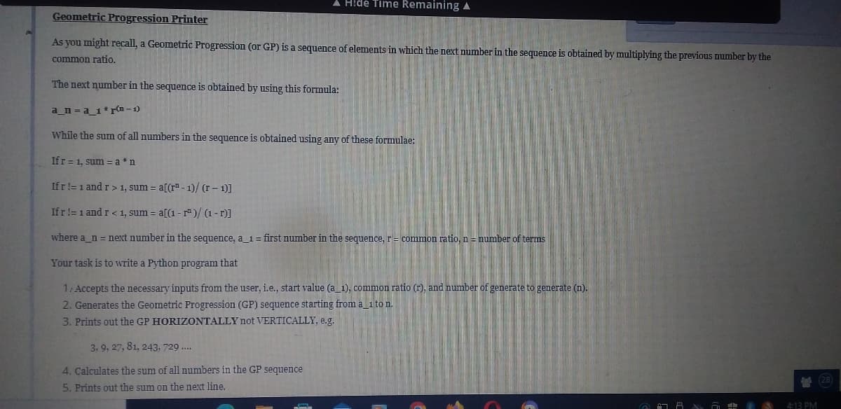 A Hide Time Remaining A
Geometric Progression Printer
As you might recall, a Geometric Progression (or GP) is a sequence of elements in which the next number in the sequence is obtained by multiplying the previous number by the
common ratio.
The next number in the sequence is obtained by using this formula:
a_n=a_1*r(n-1)
While the sum of all numbers in the sequence is obtained using any of these formulae:
If r= 1, sum=a*n
Ifr != 1 and r> 1, sum = a[(rª-1)/(r - 1)]
Ifr != 1 and r < 1, sum = a[(1-r)/(1-r)]
where a_n = next number in the sequence, a_1 = first number in the sequence, r = common ratio, n = number of terms
Your task is to write a Python program that
1: Accepts the necessary inputs from the user, i.e., start value (a_1), common ratio (r), and number of generate to generate (n).
2. Generates the Geometric Progression (GP) sequence starting from a_1 to n.
3. Prints out the GP HORIZONTALLY not VERTICALLY, e.g.
3, 9, 27, 81, 243, 729....
4. Calculates the sum of all numbers in the GP sequence
5. Prints out the sum on the next line.
(28)
4:13 PM
LA