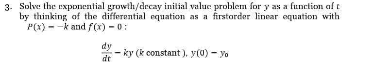 3. Solve the exponential growth/decay initial value problem for y as a function of t
by thinking of the differential equation as a firstorder linear equation with
P(x) = -k and f(x) = 0:
dy
dt
=
=ky (k constant), y(0) = yo
