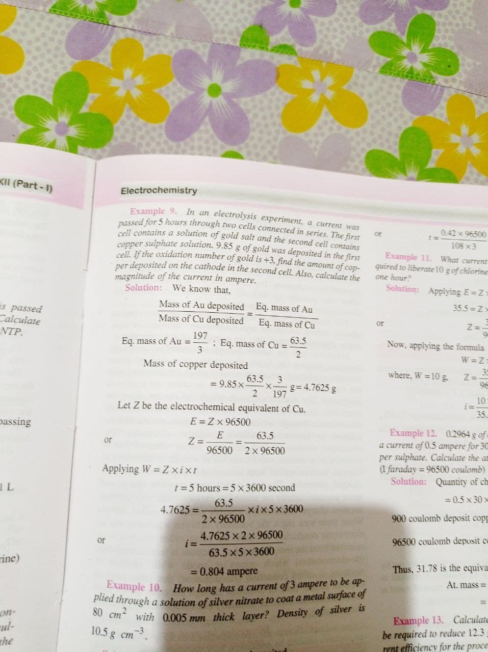 Kll (Part-I)
s passed
Calculate
NTP.
passing
IL
ine)
on-
the
Electrochemistry
or
Example 9. In an electrolysis experiment, a current was
passed for 5 hours through two cells connected in series. The first
cell contains a solution of gold salt and the second cell contains
copper sulphate solution. 9.85 g of gold was deposited in the first
cell. If the oxidation number of gold is +3, find the amount of cop-
per deposited on the cathode in the second cell. Also, calculate the
magnitude of the current in ampere.
Solution: We know that,
Mass of Au deposited Eq. mass of Au
Mass of Cu deposited Eq. mass of Cu
=
Eq. mass of Au=- ; Eq. mass of Cu = 63.5
197
3
2
Mass of copper deposited
63.5
3
= 9.85 x
g= 4.7625 g
197
Let Z be the electrochemical equivalent of Cu.
E=ZX 96500
or
Z=
E
63.5
96500 2 × 96500
Applying W = Z xixt
t = 5 hours = 5 x 3600 second
4.7625=
63.5
-xix5x3600
2 × 96500
or
i=
4.7625 × 2 × 96500
63.5x5x3600
= 0.804 ampere
Example 10. How long has a current of 3 ampere to be ap-
plied through a solution of silver nitrate to coat a metal surface of
80 cm with 0.005 mm thick layer? Density of silver is
10.5 g cm
-3
0.42 × 96500
108 x 3
Example 11.
What current
quired to liberate 10 g of chlorine
one hour?
Solution: Applying E=Z=
35.5=Z-
or
Z==
Now, applying the formula
W=Z:
where, W = 10 g.
2= 35
96
10:
i=
35.
Example 12. 0.2964 g of
a current of 0.5 ampere for 30
per sulphate. Calculate the an
(1 faraday=96500 coulomb)
Solution: Quantity of ch
=0.5x30x
900 coulomb deposit copp
96500 coulomb deposit c
Thus, 31.78 is the equiva
At. mass=
Example 13. Calculate
be required to reduce 12.3
rent efficiency for the proce