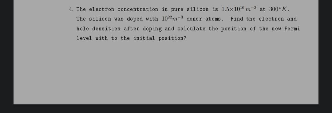 4. The electron concentration in pure silicon is 1.5×1016 m-3 at 300°K.
The silicon was doped with 1022m-3 donor atoms.
Find the electron and
hole densities after doping and calculate the position of the new Fermi
level with to the initial position?
